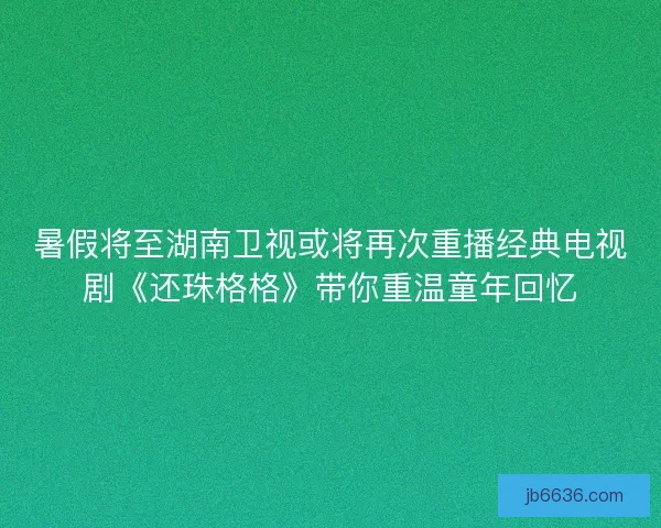暑假将至湖南卫视或将再次重播经典电视剧《还珠格格》带你重温童年回忆