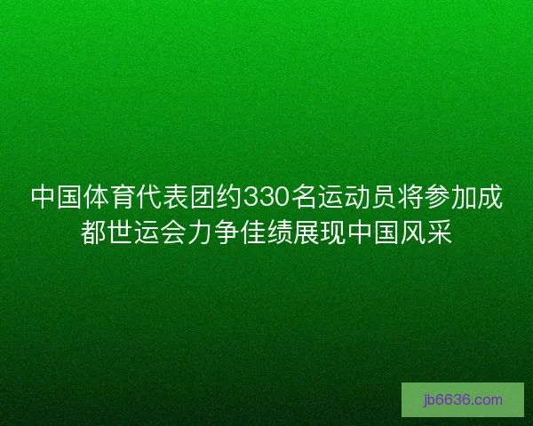 中国体育代表团约330名运动员将参加成都世运会力争佳绩展现中国风采